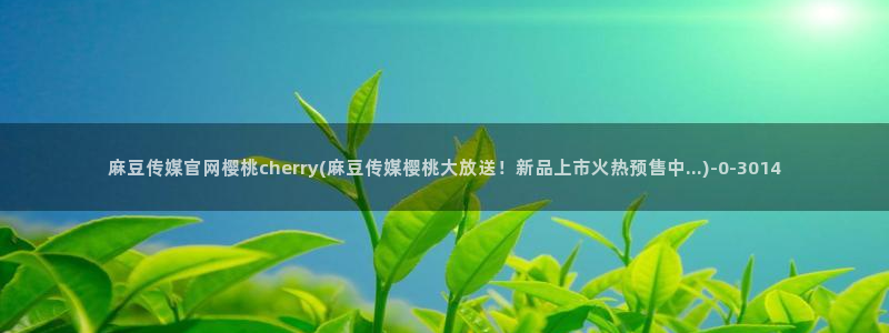 麻豆视频入口导航：麻豆传媒官网樱桃cherry(麻豆传媒樱桃大放送！新品上市火热预售中...)